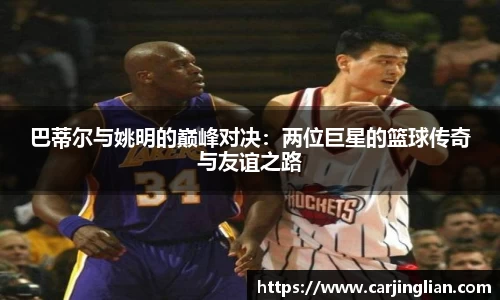 巴蒂尔与姚明的巅峰对决：两位巨星的篮球传奇与友谊之路